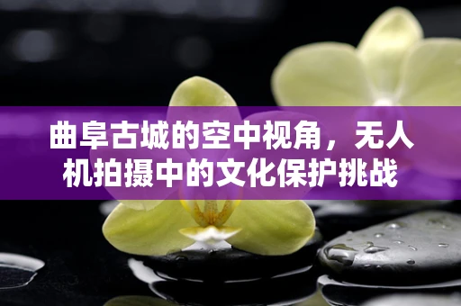 曲阜古城的空中视角，无人机拍摄中的文化保护挑战