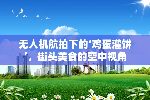 无人机航拍下的‘鸡蛋灌饼’，街头美食的空中视角
