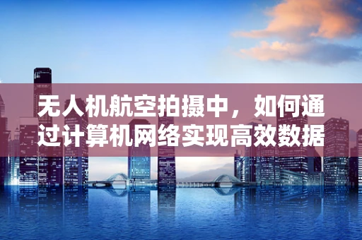 无人机航空拍摄中，如何通过计算机网络实现高效数据传输与控制？