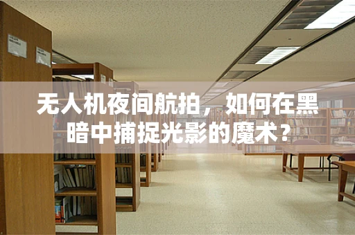 无人机夜间航拍，如何在黑暗中捕捉光影的魔术？
