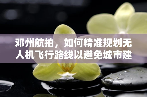 邓州航拍，如何精准规划无人机飞行路线以避免城市建筑密集区的挑战？
