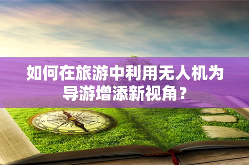 如何在旅游中利用无人机为导游增添新视角？