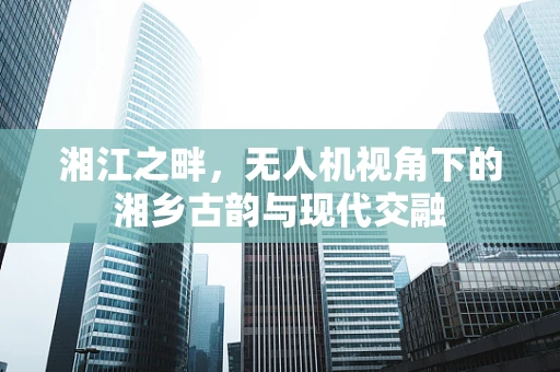 湘江之畔，无人机视角下的湘乡古韵与现代交融