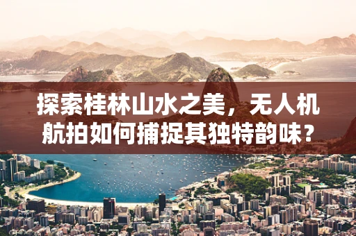 探索桂林山水之美，无人机航拍如何捕捉其独特韵味？