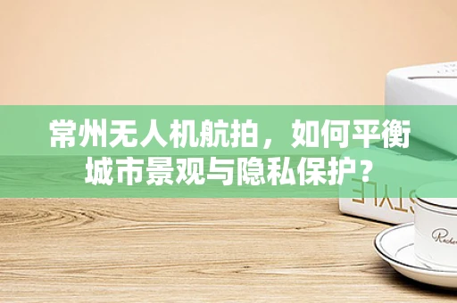 常州无人机航拍，如何平衡城市景观与隐私保护？