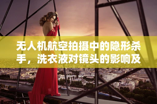 无人机航空拍摄中的隐形杀手，洗衣液对镜头的影响及应对策略