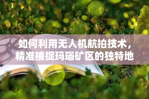 如何利用无人机航拍技术，精准捕捉玛瑙矿区的独特地貌？