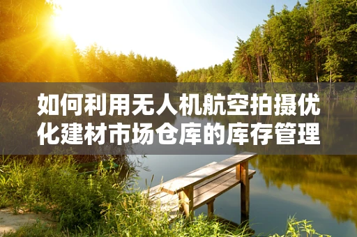 如何利用无人机航空拍摄优化建材市场仓库的库存管理？