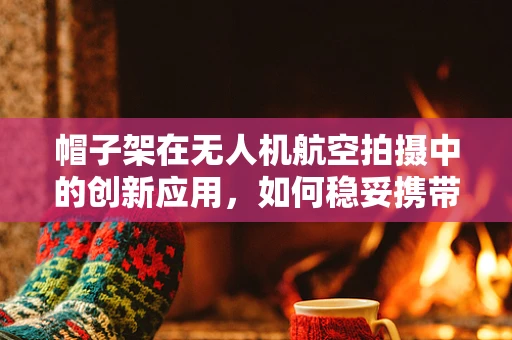 帽子架在无人机航空拍摄中的创新应用，如何稳妥携带与安全部署？