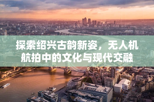 探索绍兴古韵新姿，无人机航拍中的文化与现代交融