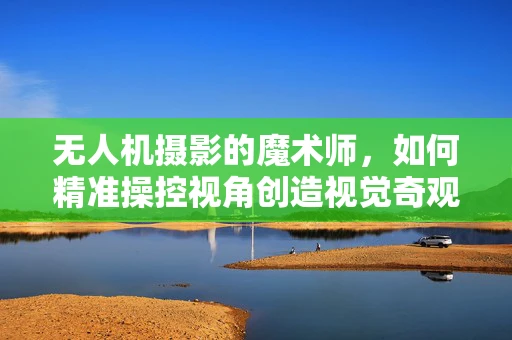 无人机摄影的魔术师，如何精准操控视角创造视觉奇观？