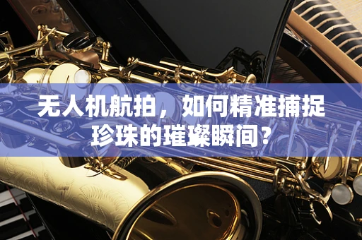 无人机航拍，如何精准捕捉珍珠的璀璨瞬间？