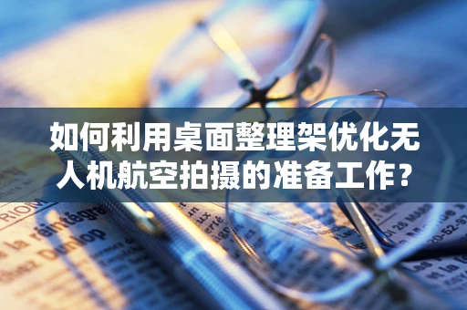 如何利用桌面整理架优化无人机航空拍摄的准备工作？