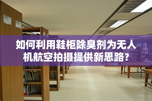 如何利用鞋柜除臭剂为无人机航空拍摄提供新思路？