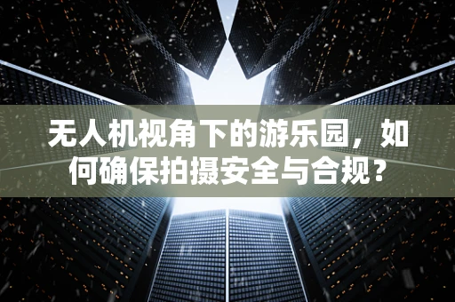 无人机视角下的游乐园，如何确保拍摄安全与合规？