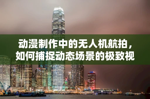 动漫制作中的无人机航拍，如何捕捉动态场景的极致视角？