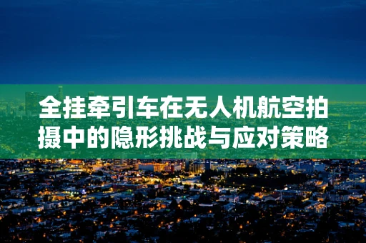 全挂牵引车在无人机航空拍摄中的隐形挑战与应对策略