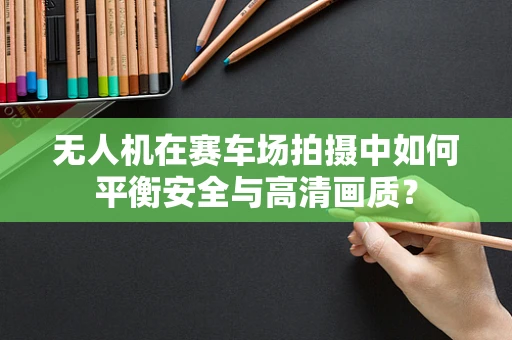 无人机在赛车场拍摄中如何平衡安全与高清画质？