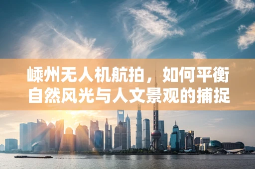 嵊州无人机航拍，如何平衡自然风光与人文景观的捕捉？