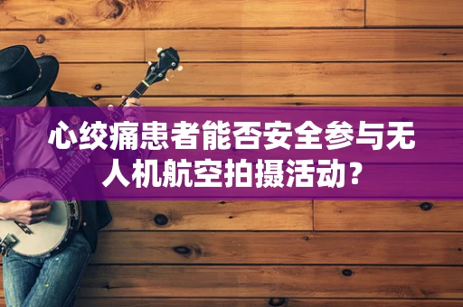 心绞痛患者能否安全参与无人机航空拍摄活动？