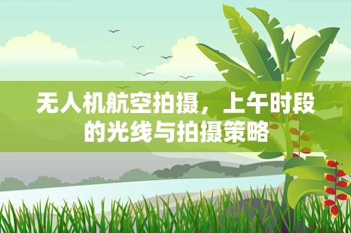 无人机航空拍摄，上午时段的光线与拍摄策略