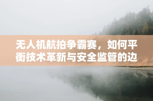 无人机航拍争霸赛，如何平衡技术革新与安全监管的边界？