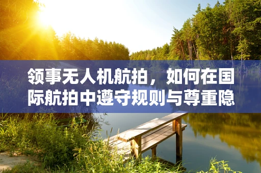 领事无人机航拍，如何在国际航拍中遵守规则与尊重隐私？