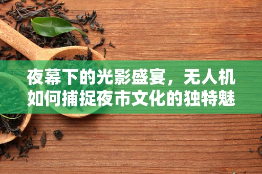 夜幕下的光影盛宴，无人机如何捕捉夜市文化的独特魅力？