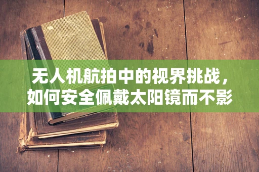 无人机航拍中的视界挑战，如何安全佩戴太阳镜而不影响拍摄质量？
