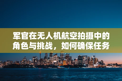 军官在无人机航空拍摄中的角色与挑战，如何确保任务安全高效？