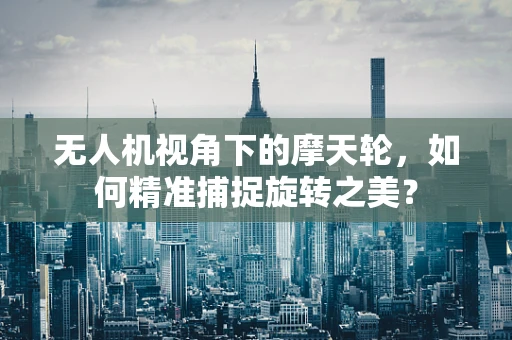 无人机视角下的摩天轮，如何精准捕捉旋转之美？