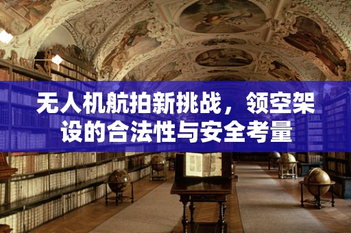 无人机航拍新挑战，领空架设的合法性与安全考量