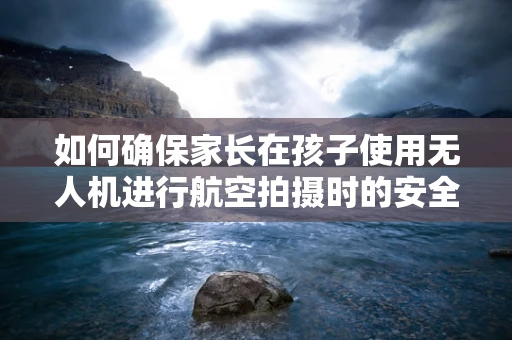 如何确保家长在孩子使用无人机进行航空拍摄时的安全与教育引导？
