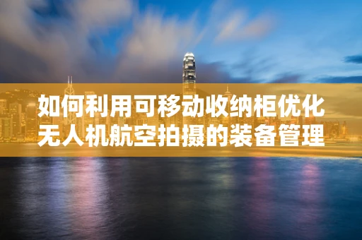 如何利用可移动收纳柜优化无人机航空拍摄的装备管理？