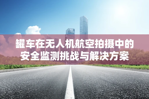 罐车在无人机航空拍摄中的安全监测挑战与解决方案