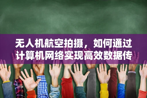 无人机航空拍摄，如何通过计算机网络实现高效数据传输与控制？