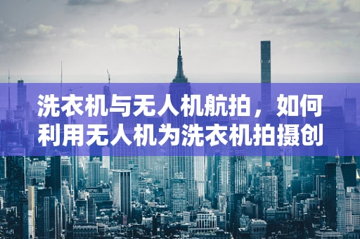 洗衣机与无人机航拍，如何利用无人机为洗衣机拍摄创意广告？