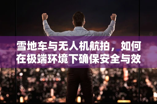 雪地车与无人机航拍，如何在极端环境下确保安全与效率？