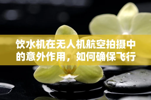 饮水机在无人机航空拍摄中的意外作用，如何确保飞行安全？