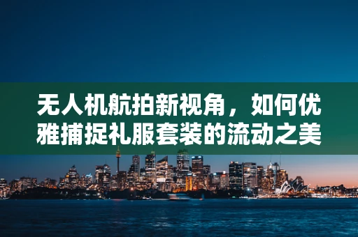 无人机航拍新视角，如何优雅捕捉礼服套装的流动之美？