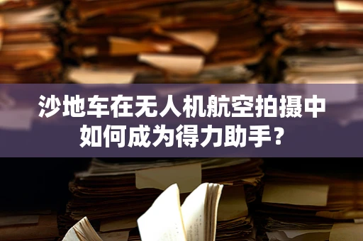 沙地车在无人机航空拍摄中如何成为得力助手？