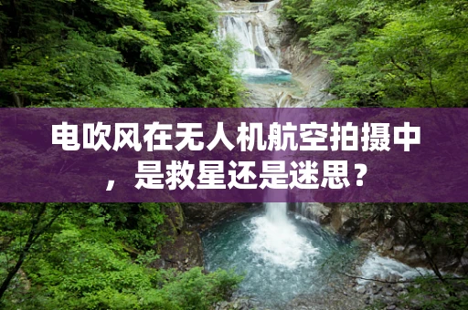 电吹风在无人机航空拍摄中，是救星还是迷思？