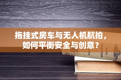 拖挂式房车与无人机航拍，如何平衡安全与创意？