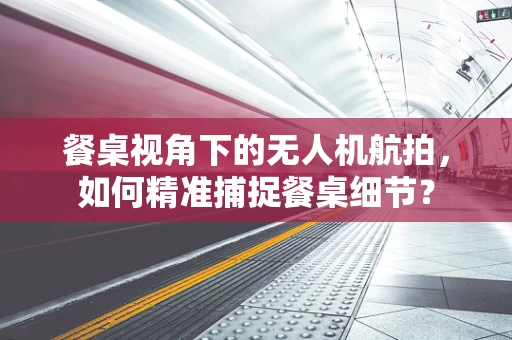 餐桌视角下的无人机航拍，如何精准捕捉餐桌细节？