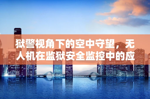 狱警视角下的空中守望，无人机在监狱安全监控中的应用挑战与对策