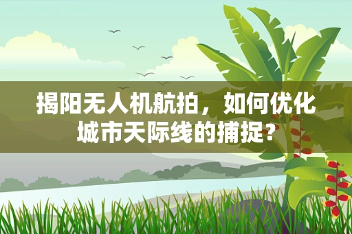 揭阳无人机航拍，如何优化城市天际线的捕捉？