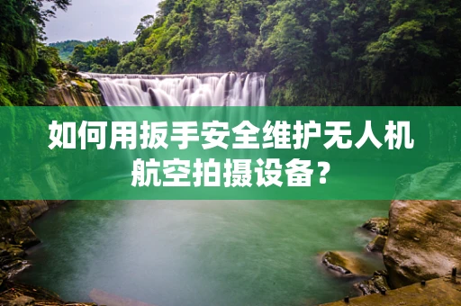 如何用扳手安全维护无人机航空拍摄设备？