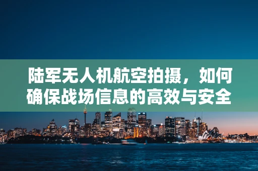 陆军无人机航空拍摄，如何确保战场信息的高效与安全传递？