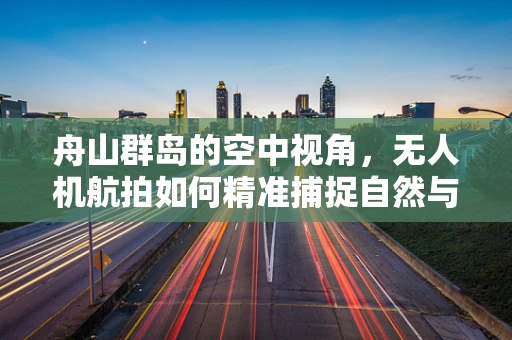 舟山群岛的空中视角，无人机航拍如何精准捕捉自然与城市的和谐共生？