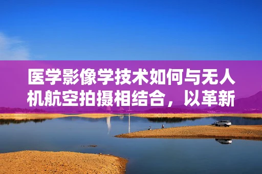 医学影像学技术如何与无人机航空拍摄相结合，以革新远程医疗诊断？
